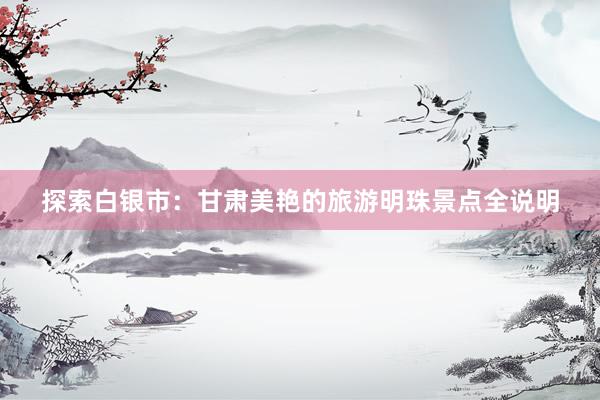 探索白银市：甘肃美艳的旅游明珠景点全说明
